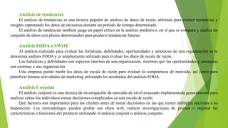 Análisis de tendencias
El análisis de tendencias es una técnica popular de análisis de datos de razón, utilizada para extraer tendencias e
insights capturando los datos de encuestas durante un período de tiempo determinado.
El análisis de tendencias también juega un papel crítico en la análisis predictivo, en el que se compara y analiza un
conjunto de datos con plazos determinados para predecir tendencias futuras.
Análisis FODA o SWOT
Al análisis realizado para evaluar las fortalezas, debilidades, oportunidades y amenazas de una organización se le
denomina análisis FODA y es ampliamente utilizado para evaluar los datos de escala de razón.
Las fortalezas y debilidades son aspectos internos de una organización, mientras que las oportunidades y amenazas
son externas a una organización.
Una empresa puede medir los datos de escala de razón para evaluar la competencia de mercado, así como para
planificar futuras actividades de marketing utilizando los resultados del análisis FODA.
Análisis Conjoint
El análisis conjoint es una técnica de investigación de mercado de nivel avanzado implementada generalmente para
analizar cómo los individuos toman decisiones complicadas en una escala de razón.
Qué factores son importantes para los clientes antes de tomar decisiones en las que tienen múltiples opciones a su
disposición. Los mercadólogos pueden probar sus sitios web, realizar investigaciones de precios o mejorar las
características o funciones del producto utilizando el análisis conjoint o análisis conjunto.
 