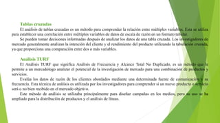 Tablas cruzadas
El análisis de tablas cruzadas es un método para comprender la relación entre múltiples variables. Esta se utiliza
para establecer una correlación entre múltiples variables de datos de escala de razón en un formato tabular.
Se pueden tomar decisiones informadas después de analizar los datos de una tabla cruzada. Los investigadores de
mercado generalmente analizan la intención del cliente y el rendimiento del producto utilizando la tabulación cruzada,
ya que proporciona una comparación entre dos o más variables.
Análisis TURF
El Análisis TURF que significa Análisis de Frecuencia y Alcance Total No Duplicado, es un método que le
permite a un mercadólogo analizar el potencial de la investigación de mercado para una combinación de productos y
servicios.
Evalúa los datos de razón de los clientes abordados mediante una determinada fuente de comunicación y su
frecuencia. Esta técnica de análisis es utilizada por los investigadores para comprender si un nuevo producto o servicio
será o no bien recibido en el mercado objetivo.
Este método de análisis se utilizaba principalmente para diseñar campañas en los medios, pero su uso se ha
ampliado para la distribución de productos y el análisis de líneas.
 