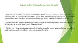 Características de los datos de escala de razón
• Punto de cero absoluto: Una de las características distintivas de los datos de análisis de razón es el
verdadero punto de cero absoluto, el cual hace que los datos sean relevantes y significativos de una manera
que es correcto decir “un objeto es dos veces más largo que el otro” o 4 tiene el doble del valor que 2.
• Sin valor numérico negativo: Los datos de escala de razón no tienen ningún valor numérico negativo. Por
ejemplo, el peso no puede ser negativo, -20 Kgs no existe.
• Cálculo: Los valores de datos de una escala de razón se pueden sumar, restar, multiplicar y dividir. Se
puede realizar un análisis estadístico único para los datos de razón.
 