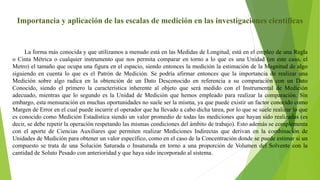 Importancia y aplicación de las escalas de medición en las investigaciones científicas
La forma más conocida y que utilizamos a menudo está en las Medidas de Longitud, está en el empleo de una Regla
o Cinta Métrica o cualquier instrumento que nos permita comparar en torno a lo que es una Unidad (en este caso, el
Metro) el tamaño que ocupa una figura en el espacio, siendo entonces la medición la estimación de la Magnitud de algo
siguiendo en cuenta lo que es el Patrón de Medición. Se podría afirmar entonces que la importancia de realizar una
Medición sobre algo radica en la obtención de un Dato Desconocido en referencia a su comparación con un Dato
Conocido, siendo el primero la característica inherente al objeto que será medido con el Instrumental de Medición
adecuado, mientras que lo segundo es la Unidad de Medición que hemos empleado para realizar la comparación. Sin
embargo, esta mensuración en muchas oportunidades no suele ser la misma, ya que puede existir un factor conocido como
Margen de Error en el cual puede incurrir el operador que ha llevado a cabo dicha tarea, por lo que se suele realizar lo que
es conocido como Medición Estadística siendo un valor promedio de todas las mediciones que hayan sido realizadas (es
decir, se debe repetir la operación respetando las mismas condiciones del ámbito de trabajo). Esto además se complementa
con el aporte de Ciencias Auxiliares que permiten realizar Mediciones Indirectas que derivan en la combinación de
Unidades de Medición para obtener un valor específico, como en el caso de la Concentración donde se puede estimar si un
compuesto se trata de una Solución Saturada o Insaturada en torno a una proporción de Volumen del Solvente con la
cantidad de Soluto Pesado con anterioridad y que haya sido incorporado al sistema.
 