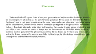 Todo estudio científico parte de un primer paso que consiste en la Observación, siendo éste abarcado
en un principio por el análisis de las características generales de una cosa (lo denominado Análisis
Extrínseco) para lo cual posteriormente se arriba a una visión mucho más minuciosa y precisa de alguna
de sus características, siendo éste el Análisis Intrínseco que requiere de la aplicación de Instrumental
Óptico y Lumínico adecuado, entre otros instrumentos. Para poder brindar mayor precisión a esta
operación es que también se recurre a lo que son los Instrumentos de Medición, siendo aquellos el
elemento auxiliar que permite la aplicación justamente de una Escala de Medición que consiste en la
aplicación de una comparación respecto a un Valor Arbitrario que ha sido definido y considerado como
válido por una comunidad científica en particular.
Conclusión
 