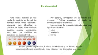 Escala nominal
Una escala nominal es una
escala de medición en la cual los
números sirven como “etiquetas”
solamente para identificar o
clasificar un objeto. Una escala de
medición nominal normalmente
trata sólo con variables no
numéricas (no cuantitativas).
Por ejemplo, supongamos que se realiza esta
pregunta: “¿Podrías seleccionar el grado de
incomodidad de tu enfermedad?”
Las opciones de respuesta utilizadas para este
tipo de escala serían:
1) Leve
2) Moderado
3) Severo
En este ejemplo en particular, 1 = leve, 2 = Moderado y 3 = Severo. Aquí los
números simplemente son utilizados como etiquetas y no tienen ni un solo valor.
 