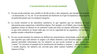 Características de la escala nominal
1) En una escala nominal, una variable se divide en dos o más categorías, por ejemplo, de acuerdo
/ en desacuerdo, si / no, etc. Es un mecanismo de medición en el que la respuesta a una pregunta
en particular puede caer en cualquier categoría.
2) La escala nominal es de naturaleza cualitativa, lo que significa que los números se usan
únicamente para categorizar o identificar objetos. Por ejemplo, en el fútbol, ¿has notado que los
jugadores tienen un número en su camiseta? (cada uno tiene un número diferente). La realidad
es que estos números no tienen nada que ver con la capacidad de los jugadores, sin embargo,
pueden ayudar a identificar al jugador.
3) En una escala nominal, los números no definen las características relacionadas con el objeto, lo
que significa que cada número se asigna a un objeto aleatorio o por decisión propia. El único
aspecto permitido relacionado con los números en una escala nominal es que sirven para
“contar”. Si volvemos al ejemplo de la clasificación de hombres y mujeres, 1 siendo hombres y
2 siendo mujeres, los números nos servirán para saber cuántos hombres (1) hay y cuántas
mujeres (2) hay.
 