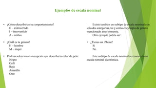 Ejemplos de escala nominal
• ¿Cómo describirías tu comportamiento?
E – extrovertido
I – introvertido
A – ambas
• ¿Cuál es tu género?
H – hombre
M – mujer
• Podrías seleccionar una opción que describa tu color de pelo:
Negro
Café
Rojo
Amarillo
Otro
Existe también un subtipo de escala nominal con
solo dos categorías, tal y como el ejemplo de género
mencionado anteriormente.
Otro ejemplo podría ser:
• ¿Tienes un iPhone?
Si
No
Este subtipo de escala nominal se conoce como
escala nominal dicotómica.
 
