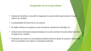 Propiedades de la escala ordinal
• Además de identificar y describir la magnitud, la escala ordinal suele mostrar el rango
relativo de variables.
• Las propiedades del intervalo no se conocen
• Se miden atributos no numéricos como frecuencia, satisfacción, felicidad, etc.
• Además de la información proporcionada por la escala nominal, la escala ordinal identifica
el rango de las variables.
• Utilizando esta escala, los encuestadores pueden analizar el grado de acuerdo o desacuerdo
de los encuestados con respecto a la pregunta realizada.
 