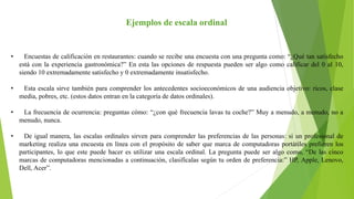 Ejemplos de escala ordinal
• Encuestas de calificación en restaurantes: cuando se recibe una encuesta con una pregunta como: “¿Qué tan satisfecho
está con la experiencia gastronómica?” En esta las opciones de respuesta pueden ser algo como calificar del 0 al 10,
siendo 10 extremadamente satisfecho y 0 extremadamente insatisfecho.
• Esta escala sirve también para comprender los antecedentes socioeconómicos de una audiencia objetivo: ricos, clase
media, pobres, etc. (estos datos entran en la categoría de datos ordinales).
• La frecuencia de ocurrencia: preguntas cómo: “¿con qué frecuencia lavas tu coche?” Muy a menudo, a menudo, no a
menudo, nunca.
• De igual manera, las escalas ordinales sirven para comprender las preferencias de las personas: si un profesional de
marketing realiza una encuesta en línea con el propósito de saber que marca de computadoras portátiles prefieren los
participantes, lo que este puede hacer es utilizar una escala ordinal. La pregunta puede ser algo como, “De las cinco
marcas de computadoras mencionadas a continuación, clasifícalas según tu orden de preferencia:” HP, Apple, Lenovo,
Dell, Acer”.
 