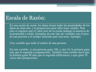 Escala de Razón:
• En una escala de razón, los datos tienen todas las propiedades de los
datos de intervalo, y la proporción entre ellos tiene sentido. Para
esto se requiere que el valor cero de la escala indique la ausencia de
la propiedad a medir. Ejemplos de este tipo de variables son el peso
de una persona a el tiempo utilizado para una tarea. Ejemplo:
Una variable que mide el salario de una persona.
• En esta variable, si una persona gana 100, y otra 10, la primera gana
más que la segunda (comparación). También tiene sentido decir que
la primera gana 90 más que la segunda (diferencia), o que gana 10
veces más (proporción).
 
