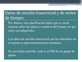 Datos de sección transversal y de series
de tiempo:
• Por último, otra clasificación típica que se suele
realizar sobre los datos es respecto del tiempo en que
estos son adquiridos.
• Los datos de sección transversal son los obtenidos en
el mismo (o aproximadamente) momento.
• En un mismo periodo, cual es el PBI de un grupo de
paises
 