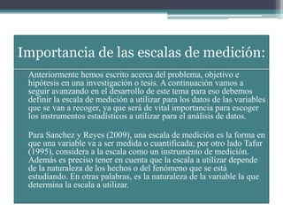 Importancia de las escalas de medición:
• Anteriormente hemos escrito acerca del problema, objetivo e
hipótesis en una investigación o tesis. A continuación vamos a
seguir avanzando en el desarrollo de este tema para eso debemos
definir la escala de medición a utilizar para los datos de las variables
que se van a recoger, ya que será de vital importancia para escoger
los instrumentos estadísticos a utilizar para el análisis de datos.
• Para Sanchez y Reyes (2009), una escala de medición es la forma en
que una variable va a ser medida o cuantificada; por otro lado Tafur
(1995), considera a la escala como un instrumento de medición.
Además es preciso tener en cuenta que la escala a utilizar depende
de la naturaleza de los hechos o del fenómeno que se está
estudiando. En otras palabras, es la naturaleza de la variable la que
determina la escala a utilizar.
 