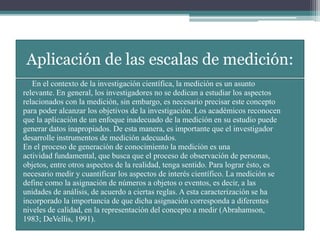 Aplicación de las escalas de medición:
• En el contexto de la investigación científica, la medición es un asunto
relevante. En general, los investigadores no se dedican a estudiar los aspectos
relacionados con la medición, sin embargo, es necesario precisar este concepto
para poder alcanzar los objetivos de la investigación. Los académicos reconocen
que la aplicación de un enfoque inadecuado de la medición en su estudio puede
generar datos inapropiados. De esta manera, es importante que el investigador
desarrolle instrumentos de medición adecuados.
En el proceso de generación de conocimiento la medición es una
actividad fundamental, que busca que el proceso de observación de personas,
objetos, entre otros aspectos de la realidad, tenga sentido. Para lograr ésto, es
necesario medir y cuantificar los aspectos de interés científico. La medición se
define como la asignación de números a objetos o eventos, es decir, a las
unidades de análisis, de acuerdo a ciertas reglas. A esta caracterización se ha
incorporado la importancia de que dicha asignación corresponda a diferentes
niveles de calidad, en la representación del concepto a medir (Abrahamson,
1983; DeVellis, 1991).
 