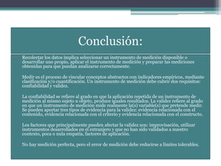 Conclusión:
• Recolectar los datos implica seleccionar un instrumento de medición disponible o
desarrollar uno propio, aplicar el instrumento de medición y preparar las mediciones
obtenidas para que puedan analizarse correctamente.
• Medir es el proceso de vincular conceptos abstractos con indicadores empíricos, mediante
clasificación y/o cuantificación. Un instrumento de medición debe cubrir dos requisitos:
confiabilidad y validez.
• La confiabilidad se refiere al grado en que la aplicación repetida de un instrumento de
medición al mismo sujeto u objeto, produce iguales resultados. La validez refiere al grado
en que un instrumento de medición mide realmente la(s) variable(s) que pretende medir.
Se pueden aportar tres tipos de evidencia para la validez: evidencia relacionada con el
contenido, evidencia relacionada con el criterio y evidencia relacionada con el constructo.
• Los factores que principalmente pueden afectar la validez son: improvisación, utilizar
instrumentos desarrollados en el extranjero y que no han sido validados a nuestro
contexto, poca o nula empatía, factores de aplicación.
• No hay medición perfecta, pero el error de medición debe reducirse a límites tolerables.
 