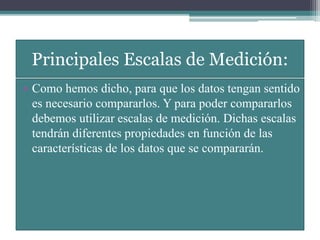 Principales Escalas de Medición:
• Como hemos dicho, para que los datos tengan sentido
es necesario compararlos. Y para poder compararlos
debemos utilizar escalas de medición. Dichas escalas
tendrán diferentes propiedades en función de las
características de los datos que se compararán.
 