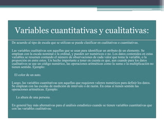 Variables cuantitativas y cualitativas:
De acuerdo al tipo de escala que se utilizan se puede clasificar en cualitativas o cuantitativas.
Las variables cualitativas son aquellas que se usan para identificar un atributo de un elemento. Se
emplean con la escala nominal o la ordinal, y pueden ser numéricos o no. Los datos contenidos en estas
variables se resumen contando el número de observaciones de cada valor que toma la variable, o la
proporción en entre estos. Un hecho importante a tener en cuenta es que, aun cuando para los datos
cualitativos se use un código numérico, las operaciones aritméticas como la suma o la multiplicación no
tienen sentido. Ejemplo:
El color de un auto.
Luego, las variables cuantitativas son aquellas que requieren valores numéricos para definir los datos.
Se emplean con las escalas de medición de intervalo o de razón. En estas sí tienen sentido las
operaciones aritméticas. Ejemplo:
La altura de una persona.
En general hay más alternativas para el análisis estadístico cuando se tienen variables cuantitativas que
con las variables cualitativas.
 