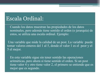 Escala Ordinal:
• Cuando los datos muestran las propiedades de los datos
nominales, pero además tiene sentido el orden (o jerarquía) de
estos, se utiliza una escala ordinal. Ejemplo:
Una variable que mide la calidad de un post. La variable puede
tomar valores enteros del 1 al 5, donde el valor 1 es el peor y el
5 el mejor.
• En esta variable sigue sin tener sentido las operaciones
aritméticas, pero ahora sí tiene sentido el orden. Si un post
tiene valor 4 y otro tiene valor 2, el primero se entiende que es
mejor que es segundo.
 