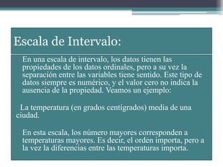 Escala de Intervalo:
• En una escala de intervalo, los datos tienen las
propiedades de los datos ordinales, pero a su vez la
separación entre las variables tiene sentido. Este tipo de
datos siempre es numérico, y el valor cero no indica la
ausencia de la propiedad. Veamos un ejemplo:
La temperatura (en grados centígrados) media de una
ciudad.
• En esta escala, los número mayores corresponden a
temperaturas mayores. Es decir, el orden importa, pero a
la vez la diferencias entre las temperaturas importa.
 