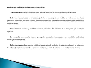Aplicación en las investigaciones científicas
La estadística es una ciencia de aplicación práctica casi universal en todos los campos científicos:
En las ciencias naturales: se emplea con profusión en la descripción de modelos termodinámicos complejos
(mecánica estadística), en física cuántica, en mecánica de fluidos o en la teoría cinética de los gases, entre otros
muchos campos.
En las ciencias sociales y económicas: es un pilar básico del desarrollo de la demografía y la sociología
aplicada.
En economía: suministra los valores que ayudan a descubrir interrelaciones entre múltiples parámetros
macro y microeconómicos.
En las ciencias médicas: permite establecer pautas sobre la evolución de las enfermedades y los enfermos,
los índices de mortalidad asociados a procesos morbosos, el grado de eficacia de un medicamento, etcétera.
 