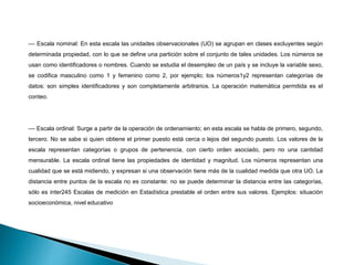 –– Escala nominal: En esta escala las unidades observacionales (UO) se agrupan en clases excluyentes según
determinada propiedad, con lo que se define una partición sobre el conjunto de tales unidades. Los números se
usan como identificadores o nombres. Cuando se estudia el desempleo de un país y se incluye la variable sexo,
se codifica masculino como 1 y femenino como 2, por ejemplo; los números1y2 representan categorías de
datos: son simples identificadores y son completamente arbitrarios. La operación matemática permitida es el
conteo.
–– Escala ordinal: Surge a partir de la operación de ordenamiento; en esta escala se habla de primero, segundo,
tercero. No se sabe si quien obtiene el primer puesto está cerca o lejos del segundo puesto. Los valores de la
escala representan categorías o grupos de pertenencia, con cierto orden asociado, pero no una cantidad
mensurable. La escala ordinal tiene las propiedades de identidad y magnitud. Los números representan una
cualidad que se está midiendo, y expresan si una observación tiene más de la cualidad medida que otra UO. La
distancia entre puntos de la escala no es constante: no se puede determinar la distancia entre las categorías,
sólo es inter245 Escalas de medición en Estadística prestable el orden entre sus valores. Ejemplos: situación
socioeconómica, nivel educativo
 
