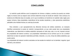 CONCLUSIÓN
La medición puede definirse como la asignación de números a objetos y eventos de acuerdo con ciertas
reglas; la manera como se asignan esos números determina el tipo de escala de medición. Esto conduce a la
existencia de diferentes tipos de escalas, por lo que el problema se transforma en explicitar a)las reglas para
asignar números, b)las propiedades matemáticas de las escalas resultantes, y c)las operaciones estadísticas
aplicables a las medidas hechas con cada tipo de escala.
Para entender y usar apropiadamente las diferentes técnicas del análisis estadístico, es necesario
identificar previamente la escala de medición correspondiente, ya que cada escala tiene sus propiedades
matemáticas, que determinan el análisis estadístico apropiado en cada caso; esto, a su vez, requiere conocer
las propiedades del sistema numérico. Las propiedades matemáticas de los números que se van a analizar
determinan la clase de operación matemática permitida, indicando, a su vez, el tipo de análisis estadístico que
puede usarse.
Las propiedades del sistema numérico asociadas con las escalas de medición son la identidad, magnitud, igual
intervalo y cero absoluto
 