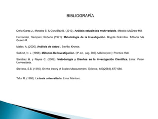 BIBLIOGRAFÍA
De la Garza J., Morales B. & González B. (2013). Análisis estadístico multivariable. México: McGraw-Hill.
Hernández, Sampieri, Roberto (1991). Metodología de la Investigación. Bogotá Colombia. Editorial Me
Graw Hill.
Matas, A. (2000). Análisis de datos I. Sevilla: Kronos.
Salkind, N. J. (1998). Métodos De Investigación. (3º ed., pág. 380). México [etc.]: Prentice Hall.
Sánchez H. y Reyes C. (2009). Metodología y Diseños en la Investigación Científica. Lima: Visión
Universitaria.
Stevens, S.S. (1946). On the theory of Scales Measurement. Science, 103(2684), 677-680.
Tafur R. (1995). La tesis universitaria. Lima: Mantaro.
 