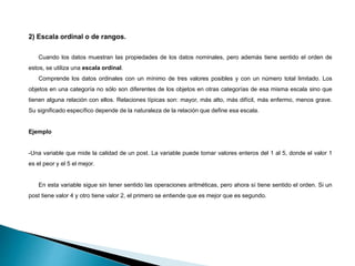 2) Escala ordinal o de rangos.
Cuando los datos muestran las propiedades de los datos nominales, pero además tiene sentido el orden de
estos, se utiliza una escala ordinal.
Comprende los datos ordinales con un mínimo de tres valores posibles y con un número total limitado. Los
objetos en una categoría no sólo son diferentes de los objetos en otras categorías de esa misma escala sino que
tienen alguna relación con ellos. Relaciones típicas son: mayor, más alto, más difícil, más enfermo, menos grave.
Su significado específico depende de la naturaleza de la relación que define esa escala.
Ejemplo
-Una variable que mide la calidad de un post. La variable puede tomar valores enteros del 1 al 5, donde el valor 1
es el peor y el 5 el mejor.
En esta variable sigue sin tener sentido las operaciones aritméticas, pero ahora sí tiene sentido el orden. Si un
post tiene valor 4 y otro tiene valor 2, el primero se entiende que es mejor que es segundo.
 