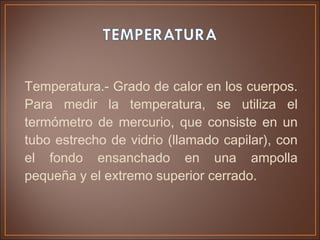 Temperatura.- Grado de calor en los cuerpos.
Para medir la temperatura, se utiliza el
termómetro de mercurio, que consiste en un
tubo estrecho de vidrio (llamado capilar), con
el fondo ensanchado en una ampolla
pequeña y el extremo superior cerrado.
 