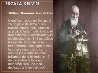 • WilliamThomson, Lord Kelvin
Científico nacido en Belfast el
26 de junio de 1824 quien
realizo importantes estudios
acerca de la termodinámica, el
magnetismo, la elasticidad y la
electricidad; en 1848 establece
las escala absoluta de la
temperatura, este logro lo hizo
famoso y reconocido como
uno de los científicos mas
brillantes de la historia en 17
de diciembre fallece en
netherhall tras una vida
dedicada a la investigación.
 