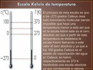 • El principio de esta escala es que
a los -273 grados Celsius cesa
todo movimiento molecular siendo
imposible que haya una
temperatura menor a esta así que
en la escala kelvin este es el cero
absoluto así que a partir de esta
temperatura se establece la
escala Kelvin llamando a este
valor el cero absoluto y ya que a
los 100 grados Celsius es el
estado de vaporización del agua
en Celsius; en kelvin
respectivamente es 373 K
haciéndola una escala absoluta
ya que corresponde a valores
 
