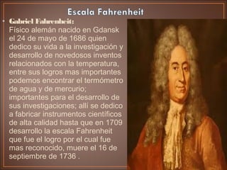 • Gabriel Fahrenheit:
Físico alemán nacido en Gdansk
el 24 de mayo de 1686 quien
dedico su vida a la investigación y
desarrollo de novedosos inventos
relacionados con la temperatura,
entre sus logros mas importantes
podemos encontrar el termómetro
de agua y de mercurio;
importantes para el desarrollo de
sus investigaciones; allí se dedico
a fabricar instrumentos científicos
de alta calidad hasta que en 1709
desarrollo la escala Fahrenheit
que fue el logro por el cual fue
mas reconocido, muere el 16 de
septiembre de 1736 .
 
