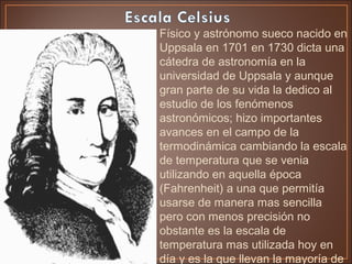 • Físico y astrónomo sueco nacido en
Uppsala en 1701 en 1730 dicta una
cátedra de astronomía en la
universidad de Uppsala y aunque
gran parte de su vida la dedico al
estudio de los fenómenos
astronómicos; hizo importantes
avances en el campo de la
termodinámica cambiando la escala
de temperatura que se venia
utilizando en aquella época
(Fahrenheit) a una que permitía
usarse de manera mas sencilla
pero con menos precisión no
obstante es la escala de
temperatura mas utilizada hoy en
día y es la que llevan la mayoría de
 