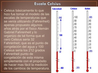 • Celsius básicamente lo que
hizo fue tomar el modelo de las
escalas de temperaturas que
se venía utilizando (Fahrenheit)
apenas propuesto algunos
años atrás por el físico Alemán
Gabriel Fahrenheit y lo
organizo de tal forma que el
cero Celsius seria 32
Fahrenheit; que es el punto de
congelación del agua y 100
Celsius seria los 212 grados
Fahrenheit punto de
congelación de esta misma
simplemente con el propósito
de hacer mas fácil la medición
de los cambios de temperatura.
 