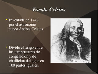 Escala Celsius

    Inventada en 1742
    por el astrónomo
    sueco Andrés Celsius.




    Divide el rango entre
    las temperaturas de
    congelación y de
    ebullición del agua en
    100 partes iguales.
 