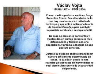 Václav Vojta
       12/JUL/1917 – 12/SEP/2000)

 Fue un medico pediatra, nació en Praga;
 Republica Checa. Fue el fundador de lo
    que hoy da nombre a un método de
fisioterapia y que utiliza la llamada terapia
    de locomoción refleja para combatir
  la parálisis cerebral en la etapa infantil.

   Se basa en presiones constantes y
 mantenidas en puntos corporales muy
    determinados y también con una
dirección muy precisa, aplicadas en una
           postura concreta.

Durante su etapa de especialista tubo un
  número difícilmente determinable de
     casos, lo cual iban desde lo mas
rutinario y/o abstracto en movimientos lo
 cual disminuían con ello la espasticidad
               del paciente.
 