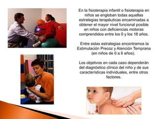 En la fisioterapia infantil o fisioterapia en
   niños se engloban todas aquellas
estrategias terapéuticas encaminadas a
obtener el mayor nivel funcional posible
   en niños con deficiencias motoras
comprendidos entre los 0 y los 18 años.

 Entre estas estrategias encontramos la
Estimulación Precoz y Atención Temprana
        (en niños de 0 a 6 años).

 Los objetivos en cada caso dependerán
 del diagnóstico clínico del niño y de sus
 características individuales, entre otros
                 factores.
 