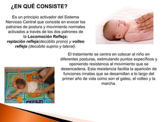 ¿EN QUÉ CONSISTE?
   Es un principio activador del Sistema
Nervioso Central que consiste en evocar los
patrones de postura y movimiento normales
 activados a través de los dos patrones de
          la Locomoción Refleja:
reptación refleja(decúbito prono) y volteo
     reflejo (decúbito supino y lateral).
                                  El tratamiento se centra en colocar al niño en
                             diferentes posturas, estimulando puntos específicos y
                                  oponiendo resistencia al movimiento que se
                             desencadena. Esta resistencia facilita la aparición de
                               funciones innatas que se desarrollan a lo largo del
                              primer año de vida como son el gateo, el volteo y la
                                                     marcha.
 