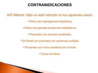 CONTRAINDICACIONES

El Método Vöjta no está indicado en los siguientes casos:
              Niños con osteogénesis imperfecta.

          Niños con grandes problemas metabólicos.

               Pacientes con tumores cerebrales.

         En brotes en pacientes con esclerosis múltiple.

           Pacientes con crisis asmáticas en el brote.

                        Casos de fiebre.
 