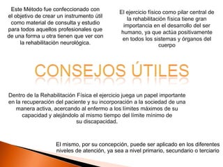 Este Método fue confeccionado con
                                              El ejercicio físico como pilar central de
el objetivo de crear un instrumento útil
                                                  la rehabilitación física tiene gran
 como material de consulta y estudio
                                                importancia en el desarrollo del ser
para todos aquellos profesionales que
                                               humano, ya que actúa positivamente
de una forma u otra tienen que ver con
                                               en todos los sistemas y órganos del
     la rehabilitación neurológica.                             cuerpo




Dentro de la Rehabilitación Física el ejercicio juega un papel importante
en la recuperación del paciente y su incorporación a la sociedad de una
   manera activa, acercando al enfermo a los límites máximos de su
      capacidad y alejándolo al mismo tiempo del límite mínimo de
                            su discapacidad.



                    El mismo, por su concepción, puede ser aplicado en los diferentes
                    niveles de atención, ya sea a nivel primario, secundario o terciario
 