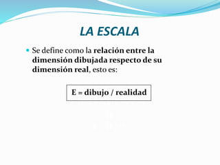 LA ESCALA
 Se define como la relación entre la
dimensión dibujada respecto de su
dimensión real, esto es:
E = dibujo / realidad
O
E = D / O
 