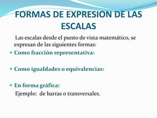 FORMAS DE EXPRESION DE LAS
ESCALAS
Las escalas desde el punto de vista matemático, se
expresan de las siguientes formas:
 Como fracción representativa:
 Como igualdades o equivalencias:
 En forma gráfica:
Ejemplo: de barras o transversales.
 