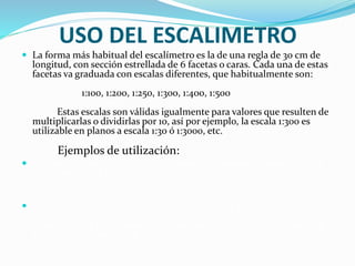 USO DEL ESCALIMETRO
 La forma más habitual del escalímetro es la de una regla de 30 cm de
longitud, con sección estrellada de 6 facetas o caras. Cada una de estas
facetas va graduada con escalas diferentes, que habitualmente son:
1:100, 1:200, 1:250, 1:300, 1:400, 1:500
Estas escalas son válidas igualmente para valores que resulten de
multiplicarlas o dividirlas por 10, así por ejemplo, la escala 1:300 es
utilizable en planos a escala 1:30 ó 1:3000, etc.
Ejemplos de utilización:
 1º) Para un plano a E 1:250, se aplicará directamente la escala 1:250 del
escalímetro y las indicaciones numéricas que en él se leen son los
metros reales que representa el dibujo.
 2º) En el caso de un plano a E 1:5000; se aplicará la escala 1:500 y habrá
que multiplicar por 10 la lectura del escalímetro. Por ejemplo, si una
dimensión del plano posee 27 unidades en el escalímetro, en realidad
estamos midiendo 270 m.
 