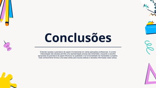 Conclusões
Entender escalas e gramatura de papel é fundamental em várias aplicações profissionais. A correta
interpretação das escalas permite uma representação precisa das dimensões, enquanto a escolha
apropriada da gramatura de papel influencia na qualidade e na funcionalidade de impressões e projetos.
Este conhecimento fornece uma base sólida para futuras práticas e decisões informadas neste campo.
 