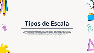 Tipos de Escala
Existem diferentes tipos de escalas, como a escala numérica, que é expressa como uma fração
(e.g., 1:100), e a escala gráfica, representada por um segmento de reta graduado. Cada tipo serve a
diferentes propósitos e contextos. Na escala numérica, métricas são facilmente convertidas,
enquanto a escala gráfica facilita a medição direta em representações visuais.
 