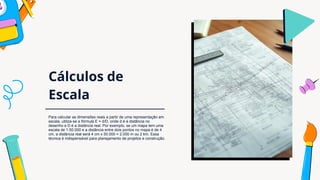 Cálculos de
Escala
Para calcular as dimensões reais a partir de uma representação em
escala, utiliza-se a fórmula E = d/D, onde d é a distância no
desenho e D é a distância real. Por exemplo, se um mapa tem uma
escala de 1:50.000 e a distância entre dois pontos no mapa é de 4
cm, a distância real será 4 cm x 50.000 = 2.000 m ou 2 km. Essa
técnica é indispensável para planejamento de projetos e construção.
 