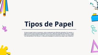 Tipos de Papel
Os tipos de papel variam em gramatura, cada um adequado para diferentes aplicações. Por exemplo, o
papel jornal tem baixa gramatura (geralmente 50-70 g/m²), ideal para impressão de periódicos. O papel
sulfite possui gramatura média (75-120 g/m²), sendo versátil para impressão e escrita. Já o papel cartão,
com alta gramatura (180-300 g/m²), é ideal para embalagens e produtos que exigem maior resistência.
 