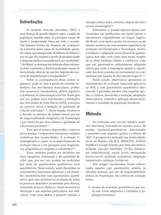 Escalas de avaliação funcional aplicáveis a pacientes pós acidente vascular encefálico




      Introdução                                                              situação clínica antes, durante e depois da inter-
                                                                              venção fisioterápica4, 6.
             O Acidente Vascular Encefálico (AVE) é                                 Entretanto, a grande maioria desses ins-
      uma doença de grande impacto sobre a saúde da                           trumentos são produzidos em outros países e
      população, estando entre as principais causas de                        encontrados originalmente na língua inglesa.
      morte e incapacitação física em todo o mundo.                           No Brasil, e em muitos países, há escassez ou até
      Nos Estados Unidos da América, ele correspon-                           mesmo ausência de instrumentos específicos de
      de a terceira maior causa de mortalidade, geran-                        avaliação em Fisioterapia e Neurologia. Assim,
      do custos que ultrapassam 18 bilhões de dólares/                        a tradução e adaptação transcultural de questio-
      ano no que diz respeito à perda de produtividade                        nários tem sido vista como uma forma simples
      e despesas médicas secundárias à sua morbidade1,                        de se obter medidas válidas e confiáveis, visto
      2
        . No Brasil, as doenças encefalovasculares situam-                    que um questionário culturalmente adaptado
      se entre a primeira e terceira principais causas de                     indica que tanto a linguagem quanto o signifi-
      mortalidade, além de ser um dos importantes mo-                         cado dos itens contidos no instrumento são con-
      tivos de hospitalização e incapacidades3, 4.                            sistentes com aqueles do documento original4, 6, 9.
             Sobre as consequências desse evento is-                                Neste estudo, objetivou-se apresentar os
      quêmico, pode-se ci­ ar a perda do controle vo-
                              t                                               instrumentos de avaliação funcional aplicáveis
      luntário dos movimentos musculares, proble-                             ao AVE, e com questionário quantitativo dire-
      mas sensoriais, incontinência, déficit cognitivo                        cionado a pacientes adultos com sequelas agu-
      e problemas na comunicação e na fala. Esses, por                        das e crônicas, discutindo a tradução, adaptação
      sua vez, podem estar relacionados a limitações                          transcultural, validade e aplicação dessas ferra-
      das Atividades de Vida Diária (AVD), restrições                         mentas à realidade da população brasileira.
      ao convívio social e redução da qualidade de
      vida do indivíduo 4, 5, 6. Neste estudo, limitou-se
      a discutir as afecções de ordem motora por ser                          Método
      de responsabilidade terapêutica da Fisioterapia
      e por serem as que mais afetam a qualidade de                                 Foi realizada uma revisão literária analí-
      vida nesses pacientes 6, 7.                                             tica descritiva, buscando-se estudos acerca de
             Para que se possa compreender o impacto                          escalas funcional-quantitativas direcionadas
      dessa doença, é importante incorporar medidas                           a pacientes com sequelas agudas e crônicas de
      avaliativas das incapacidades. A avaliação fi-                          AVE. A pesquisa foi realizada nas fontes eletrô-
      sioterapêutica é usada no acompanhamento da                             nicas da Bireme, LILACS, MEDLINE, SciELO,
      evolução clínica e em pesquisa para diagnósti-                          PubMed e Google Scholar, por meio dos termos:
      cos, prognósticos e resposta a tratamentos6, 8.                         acidente vascular encefálico (stroke), fisiotera-
             Essas medidas podem ser divididas em                             pia (physiotherapy), escala (scale), mensuração
      duas categorias: funcionais e de qualidade de                           (measurement), avaliação (evaluation), adaptação
      vida8, que, por sua vez, podem ser realizadas                           (adaptation) e validação (validation).
      por meio de questionários qualitativos e/ou                                   Dos artigos encontrados, foram selecio-
      quantitativos. Neste estudo, serão discutidos os                        nados aqueles cujo questionário remetia às
      instrumentos funcionais aplicáveis a tal distúr-                        afecções motoras, que são de responsabilidade
      bio encefalovascular com questionário quanti-                           clínica da Fisioterapia. Os critérios de exclusão
      tativo, pois eles auxiliam na avaliação de todas                        foram:
      as possíveis desordens acometidas pela doença,
      utilizando técnicas objetivas, sendo sensíveis às                         •	 escalas de avaliação quantitativas que ain-
      alterações e aos aspectos particulares dos indi-                             da não foram adaptadas e validadas à po-
      víduos. Com esses dados, é possível analisar a                               pulação brasileira;


522                                                                                                ConScientiae Saúde, 2010;9(3):521-530.
 