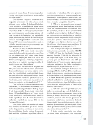 Soriano FFS, Baraldi K




sequelas de ordem física, de comunicação, fun-         coordenação e velocidade. Ela foi o primeiro
cionais, emocionais, entre outras, apresentadas        instrumento quantitativo para mensuração sen-
pelos pacientes17, 18.                                 sório-motora da recuperação dessa doença e é,
      Essa escala foi a segunda ferramenta mais        provavelmente, a escala mais conhecida e usada




                                                                                                                          Editorial
frequente, aparecendo em oito estudos, sendo           para a pesquisa e/ou prática clínica9, 25.
utilizada como: medida de independência fun-                  O F-M foi o instrumento mais frequente
cional, referência na validação de novos instru-       nesta pesquisa, sendo localizado em nove es-
mentos avaliativos e teste de eficiência de técnicas   tudos. Ele é extensivamente utilizado em estu-
terapêuticas. Todos os autores parecem concordar       dos científicos, em razão de sua confiabilidade
que esse instrumento tem boa equivalência cul-         e validade estabelecida fora do Brasil 26. Por ser
tural em sua versão brasileira e boa reprodutibi-      um instrumento com subdivisões, os trabalhos




                                                                                                                      Ciências
                                                                                                                      básicas
lidade, atendendo aos critérios de confiabilidade,     encontrados nem sempre utilizavam todo o pro-
validade, precisão, praticidade e facilidade. Além     tocolo, mas apenas a subescala que fosse apro-
disso, a MIF tem como meta determinar quais os         priada para seus objetivos. Dentre esses, o F-M
cuidados necessários a serem prestados para que        foi utilizado principalmente para validação de
o paciente realize as AVDs18-23.                       novas ferramentas de avaliação20, 22, 23, 27-32.
      A Escala de Rankin (ER) foi elaborada por               Para avaliação da função do membro su-
Haan et al.24 em 1995 com o objetivo de avaliar        perior, foram encontradas as escalas THMMS




                                                                                                                      aplicadas
                                                                                                                      Ciências
o grau de independência em tarefas específicas         e TEMPA. O Teste de Habilidade Motora do
em um paciente com AVE. Nessa escala, foram            Membro Superior (THMMS) foi adaptado de
incorporadas adaptações mentais e físicas aos          seu original em inglês – Arm Motor Ability Test
déficits neurológicos e a pontuação proporciona        (AMAT) que foi desenvolvido em 1988 por
uma ideia se os pacientes conseguem cuidar de          McCulloch et al.33 para mensurar aspectos quan-
si próprios em sua vida cotidiana 24.                  titativos e qualitativos das AVDs envolvendo o
      Essa escala foi traduzida e adaptada em          membro superior de pacientes com AVE31, 33.




                                                                                                                      de casos
                                                                                                                      Estudos
2004 por Guimarães e Guimarães12, apresentan-                 Sua versão em português do Brasil foi ela-
do concordância com sua versão original em in-         borada por Morlin et al.31 em 2006, obtendo qua-
glês. Sua confiabilidade e aplicabilidade foram        lidade de instrumento consistente e eficaz para
testadas, mostrando ser um instrumento avalia-         avaliação da função do membro superior duran-
tivo clinicamente aceitável e aplicável não só na      te as AVDs. O THMMS pode ser utilizado em
Fisioterapia, como também em outras áreas da           ambiente ambulatorial e/ou hospitalar, por pro-
Saúde, em pacientes na fase aguda do AVE11, 14.        fissionais de diferentes áreas da Saúde, reprodu-



                                                                                                                      de literatura
                                                                                                                       Revisões
      Para avaliação do comprometimento sen-           zindo situações muito próximas às encontradas
sório-motor, o instrumento encontrado foi o            no nosso cotidiano20, 31.
Protocolo de Desempenho Físico de Fugl-Meyer                  O THMMS é composto por 13 tarefas ava-
(F-M). Essa escala foi desenvolvida e introduzi-       liadas por uma escala que varia de 0 a 5, de acor-
da em 1975 por Fugl-Meyer et al.25 com o objeti-       do com dois itens importantes para recuperação
vo de mensurar o comprometimento sensório-             da função motora: habilidade funcional (capa-
                                                                                                                      para os autores




motor seguido ao AVE. A versão brasileira foi          cidade de executar uma meta) e qualidade de
                                                                                                                        Instruções




traduzida e validada no ano de 2006 em São             movimento (quão bem o movimento da tarefa
Paulo por Maki et al.9.                                foi executado), fornecendo informações sobre os
      Essa escala possui um sistema de pontu-          aspectos do movimento que são difíceis de ve-
ação numérica acumulativa que avalia seis as-          rificar quantitativamente quando estudados em
pectos do paciente: a amplitude de movimento,          uma ampla série de tarefas20, 31.
dor, sensibilidade, função motora da extremi-                 O único estudo encontrado com aplica-
dade superior e inferior e equilíbrio, além da         ção dessa escala a comparava com a subesca-


ConScientiae Saúde, 2010;9(3):521-530.                                                                          525
 