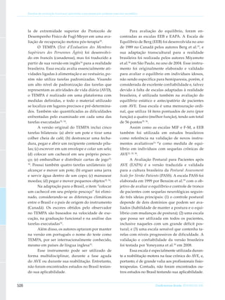 Escalas de avaliação funcional aplicáveis a pacientes pós acidente vascular encefálico




      la de extremidade superior do Protocolo de                                     Para avaliação do equilíbrio, foram en-
      Desempenho Físico de Fugl-Meyer em uma ava-                             contradas as escalas EEB e EAPA. A Escala de
      liação de recuperação motora pós-terapia 20.                            Equilíbrio de Berg (EEB) foi desenvolvida no ano
             O TEMPA (Test d’Évaluation des Membres                           de 1989 no Canadá pelos autores Berg et al.35, e
      Supérieurs des Personnes Âgées) foi desenvolvi-                         sua adaptação transcultural para a realidade
      do em francês (canadense), mas foi traduzido a                          brasileira foi realizada pelos autores Miyamoto
      partir de sua versão em inglês34 para a realidade                       et al.36 em São Paulo, no ano de 2004. Esse instru-
      brasileira. Essa escala avalia es­ encialmente ati-
                                       s                                      mento foi originalmente elaborado e validado
      vidades ligadas à alimentação e ao vestuário, po-                       para avaliar o equilíbrio em indivíduos idosos,
      rém não utiliza tarefas padronizadas. Visando                           não sendo específica para hemiparesia, porém, é
      um alto nível de padronização das tarefas que                           considerada de excelente confiabilidade e, talvez
      representam as atividades de vida diária (AVD),                         devido à falta de escalas adaptadas à realidade
      o TEMPA é realizado em uma plataforma com                               brasileira, é utilizada também na avaliação do
      medidas definidas, e todo o material utilizado                          equilíbrio estático e antecipatório de pacientes
      se localiza em lugares precisos e pré-determina-                        com AVE. Essa escala é uma mensuração ordi-
      dos. Também são quantificadas as dificuldades                           nal, que utiliza 14 itens pontuados de zero (pior
      en­ rentadas pelo examinado em cada uma das
           f                                                                  função) a quatro (melhor função), tendo um total
      tarefas executadas 32, 34.                                              de 56 pontos 35, 36.
             A versão original do TEMPA inclui cinco                                 Assim como as escalas MIF e F-M, a EEB
      tarefas bilaterais: (a) abrir um pote e tirar uma                       também foi utilizada em estudos brasileiros
      colher cheia de café; (b) destrancar uma fecha-                         como referência na validação de novos instru-
      dura, pegar e abrir um recipiente con­ endo pílu-
                                              t                               mentos avaliativos23, 37e como medida de equi-
      las; (c) escrever em um envelope e colar um selo;                       líbrio em indivíduos com sequelas crônicas de
      (d) colocar um cachecol em seu próprio pesco-                           AVE22, 29, 38.
      ço; (e) embaralhar e distribuir cartas de jogo32,                              A Avaliação Postural para Pacientes após
      34
         . Possui também quatro tarefas unilaterais: (a)                      AVE (EAPA) é a versão traduzida e validada
      alcançar e mover um pote; (b) erguer uma jarra                          para a cultura brasileira da Postural Assessment
      e servir água dentro de um copo; (c) manusear                           Scale for Stroke Patients (PASS). A escala PASS foi
      moedas; (d) pegar e mover pequenos objetos 32, 34.                      elaborada em 1999 por Benaim et al.39 com o ob-
             Na adaptação para o Brasil, o item “colocar                      jetivo de avaliar o equilíbrio e controle de tronco
      um cachecol em seu próprio pescoço” foi elimi-                          de pacientes com sequelas neurológicas seguin-
      nado, considerando-se as diferenças climáti­ asc                        do três ideias principais: (1) o controle postural
      entre o Brasil e o país de origem do instrumento                        depende de dois domínios que podem ser ava-
      (Canadá). Os escores obtidos pelo observador                            liados (habilidade de manter a postura e o equi-
      no TEMPA são base­ dos na velocidade de exe-
                             a                                                líbrio com mudanças de postura); (2) uma escala
      cução, na graduação funcional e na análise das                          que possa ser utilizada em todos os pacientes,
      tarefas executadas 32.                                                  inclusive naqueles com um grande déficit pos-
             Além disso, os autores optaram por manter                        tural; e (3) uma escala sensível que contenha ta-
      na versão em por­ uguês o nome do teste como
                          t                                                   refas com níveis progressivos de dificuldade. A
      TEMPA, por ser internacional­ ente conhecido,
                                      m                                       validação e confiabilidade da versão brasileira
      mesmo em países de língua inglesa32.                                    foi testada por Yoneyama et al.30 em 2008.
             Esse instrumento pode ser utilizado de                                  Essa escala é especialmente utilizada duran-
      forma multidisciplinar, durante a fase aguda                            te a reabilitação motora na fase crônica do AVE, e,
      do AVE ou durante sua reabilitação. Entretanto,                         portanto, é de grande valia aos profissionais fisio-
      não foram encontrados estudos no Brasil testan-                         terapeutas. Contudo, não foram encontrados ou-
      do sua aplicabilidade.                                                  tros estudos no Brasil testando sua aplicabilidade.


526                                                                                                 ConScientiae Saúde, 2010;9(3):521-530.
 