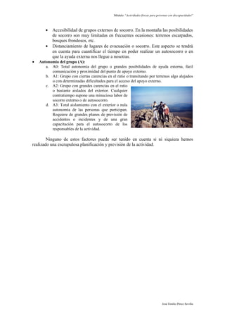 Módulo: “Actividades físicas para personas con discapacidades”




       •   Accesibilidad de grupos externos de socorro. En la montaña las posibilidades
           de socorro son muy limitadas en frecuentes ocasiones: terrenos escarpados,
           bosques frondosos, etc.
       •   Distanciamiento de lugares de evacuación o socorro. Este aspecto se tendrá
           en cuenta para cuantificar el tiempo en poder realizar un autosocorro o en
           que la ayuda externa nos llegue a nosotras.
•   Autonomía del grupo (A):
       a. A0: Total autonomía del grupo o grandes posibilidades de ayuda externa, fácil
          comunicación y proximidad del punto de apoyo externo.
       b. A1: Grupo con ciertas carencias en el ratio o transitando por terrenos algo alejados
          o con determinadas dificultades para el acceso del apoyo externo.
       c. A2: Grupo con grandes carencias en el ratio
          o bastante aislados del exterior. Cualquier
          contratiempo supone una minuciosa labor de
          socorro externo o de autosocorro.
       d. A3: Total aislamiento con el exterior o nula
          autonomía de las personas que participan.
          Requiere de grandes planes de previsión de
          accidentes o incidentes y de una gran
          capacitación para el autosocorro de los
          responsables de la actividad.

        Ninguno de estos factores puede ser tenido en cuenta si ni siquiera hemos
realizado una escrupulosa planificación y previsión de la actividad.




                                                                                    José Emilio Pérez Sevilla
 