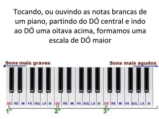 Tocando, ou ouvindo as notas brancas de
um piano, partindo do DÓ central e indo
ao DÓ uma oitava acima, formamos uma
          escala de DÓ maior
 