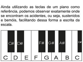 Ainda utilizando as teclas de um piano como
referência, podemos observar exatamente onde
se encontram os acidentes, ou seja, sustenidos
e bemóis, facilitando dessa forma a escrita da
escala.
 