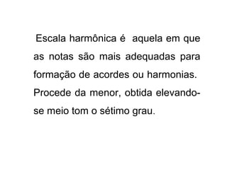 Escala harmônica é aquela em que
as notas são mais adequadas para
formação de acordes ou harmonias.
Procede da menor, obtida elevando-
se meio tom o sétimo grau.
 
